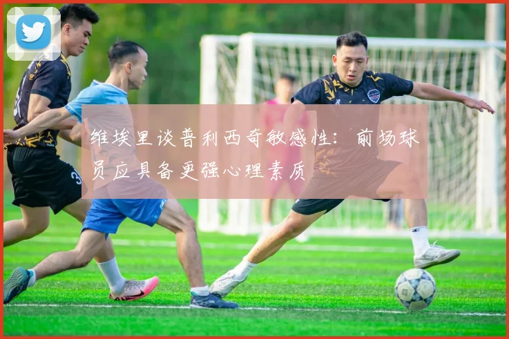 维埃里谈普利西奇敏感性：前场球员应具备更强心理素质