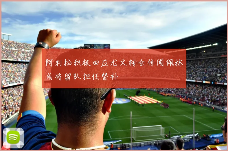 阿利松积极回应尤文转会传闻佩林或将留队担任替补
