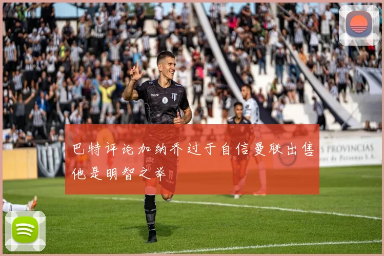 巴特评论加纳乔过于自信曼联出售他是明智之举