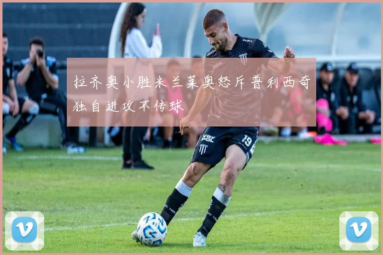 拉齐奥小胜米兰莱奥怒斥普利西奇独自进攻不传球