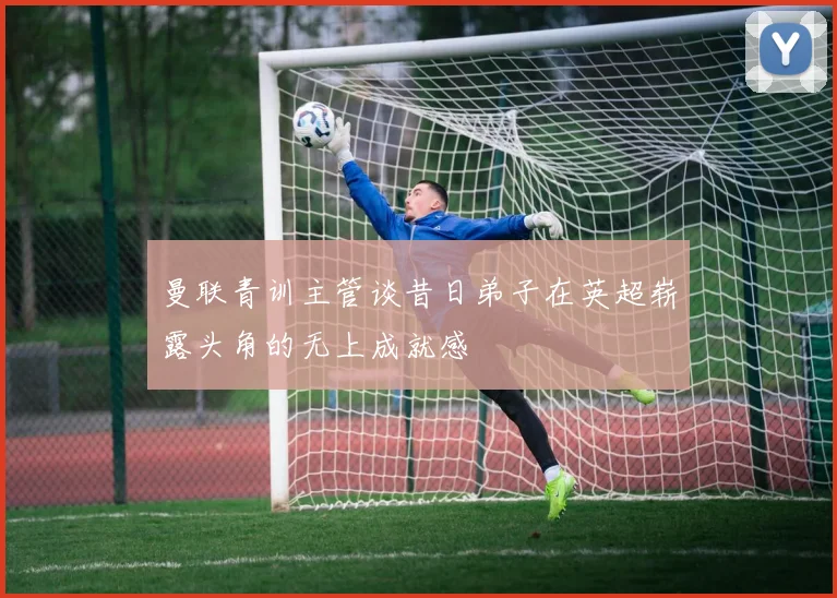 曼联青训主管谈昔日弟子在英超崭露头角的无上成就感