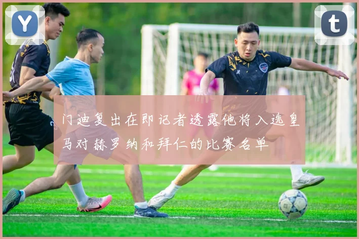 门迪复出在即记者透露他将入选皇马对赫罗纳和拜仁的比赛名单