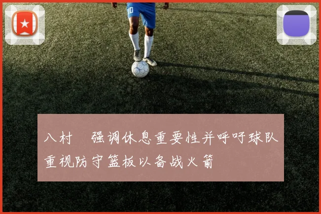 八村塁强调休息重要性并呼吁球队重视防守篮板以备战火箭