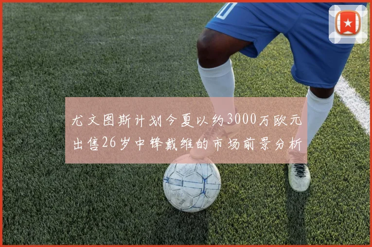 尤文图斯计划今夏以约3000万欧元出售26岁中锋戴维的市场前景分析