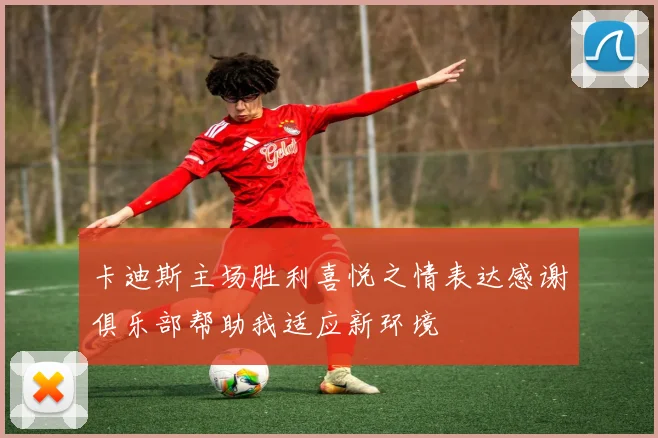 卡迪斯主场胜利喜悦之情表达感谢俱乐部帮助我适应新环境