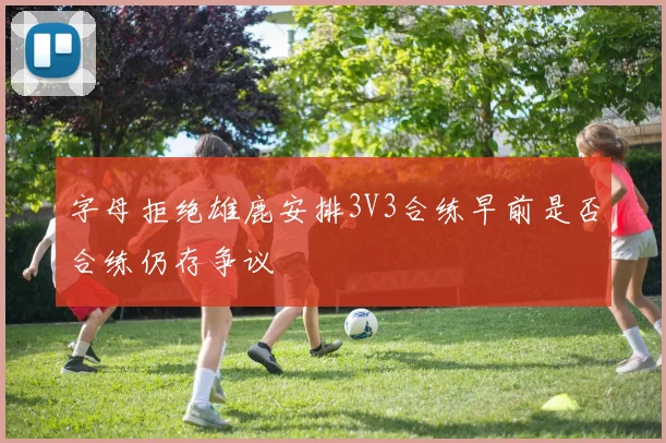 字母拒绝雄鹿安排3V3合练早前是否合练仍存争议