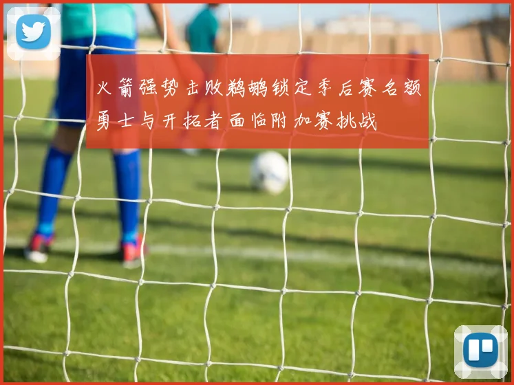 火箭强势击败鹈鹕锁定季后赛名额勇士与开拓者面临附加赛挑战