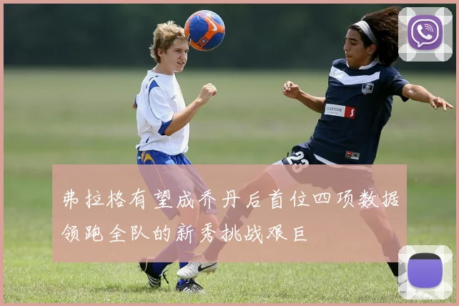 弗拉格有望成乔丹后首位四项数据领跑全队的新秀挑战艰巨