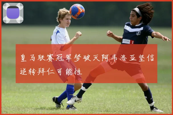 皇马联赛冠军梦破灭阿韦洛亚坚信逆转拜仁可能性