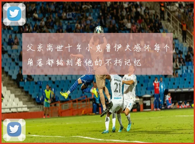 父亲离世十年小克鲁伊夫感怀每个角落都铭刻着他的不朽记忆